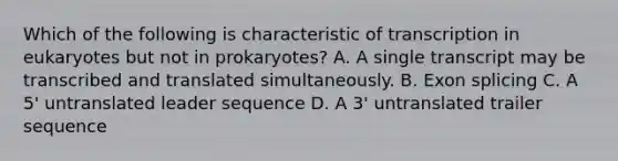 Which of the following is characteristic of transcription in eukaryotes but not in prokaryotes? A. A single transcript may be transcribed and translated simultaneously. B. Exon splicing C. A 5' untranslated leader sequence D. A 3' untranslated trailer sequence