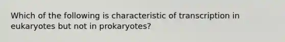 Which of the following is characteristic of transcription in eukaryotes but not in prokaryotes?