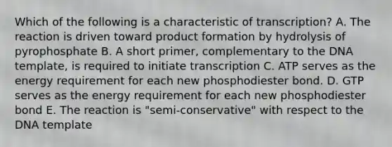 Which of the following is a characteristic of transcription? A. The reaction is driven toward product formation by hydrolysis of pyrophosphate B. A short primer, complementary to the DNA template, is required to initiate transcription C. ATP serves as the energy requirement for each new phosphodiester bond. D. GTP serves as the energy requirement for each new phosphodiester bond E. The reaction is "semi-conservative" with respect to the DNA template