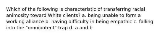 Which of the following is characteristic of transferring racial animosity toward White clients? a. being unable to form a working alliance b. having difficulty in being empathic c. falling into the "omnipotent" trap d. a and b