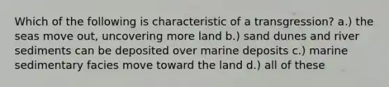 Which of the following is characteristic of a transgression? a.) the seas move out, uncovering more land b.) sand dunes and river sediments can be deposited over marine deposits c.) marine sedimentary facies move toward the land d.) all of these