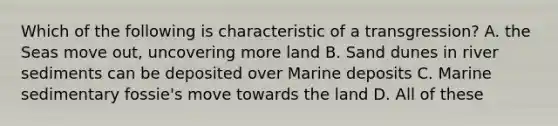 Which of the following is characteristic of a transgression? A. the Seas move out, uncovering more land B. Sand dunes in river sediments can be deposited over Marine deposits C. Marine sedimentary fossie's move towards the land D. All of these