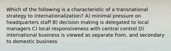 Which of the following is a characteristic of a transnational strategy to internationalization? A) minimal pressure on headquarters staff B) decision making is delegated to local managers C) local responsiveness with central control D) international business is viewed as separate from, and secondary to domestic business