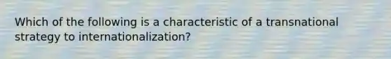 Which of the following is a characteristic of a transnational strategy to internationalization?