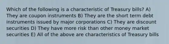 Which of the following is a characteristic of Treasury bills? A) They are coupon instruments B) They are the short term debt instruments issued by major corporations C) They are discount securities D) They have more risk than other money market securities E) All of the above are characteristics of Treasury bills