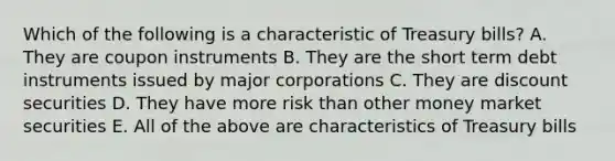 Which of the following is a characteristic of Treasury bills? A. They are coupon instruments B. They are the short term debt instruments issued by major corporations C. They are discount securities D. They have more risk than other money market securities E. All of the above are characteristics of Treasury bills