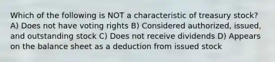 Which of the following is NOT a characteristic of treasury stock? A) Does not have voting rights B) Considered authorized, issued, and outstanding stock C) Does not receive dividends D) Appears on the balance sheet as a deduction from issued stock