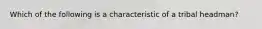 Which of the following is a characteristic of a tribal headman?