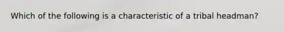 Which of the following is a characteristic of a tribal headman?