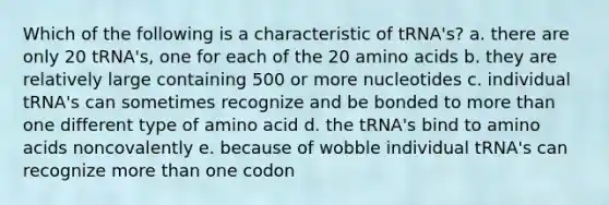 Which of the following is a characteristic of tRNA's? a. there are only 20 tRNA's, one for each of the 20 amino acids b. they are relatively large containing 500 or more nucleotides c. individual tRNA's can sometimes recognize and be bonded to more than one different type of amino acid d. the tRNA's bind to amino acids noncovalently e. because of wobble individual tRNA's can recognize more than one codon