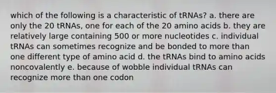 which of the following is a characteristic of tRNAs? a. there are only the 20 tRNAs, one for each of the 20 amino acids b. they are relatively large containing 500 or more nucleotides c. individual tRNAs can sometimes recognize and be bonded to more than one different type of amino acid d. the tRNAs bind to amino acids noncovalently e. because of wobble individual tRNAs can recognize more than one codon