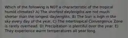 Which of the following is NOT a characteristic of the tropical humid climates? A) The shortest daylengths are not much shorter than the longest daylengths. B) The Sun is high in the sky every day of the year. C) The Intertropical Convergence Zone is rarely overhead. D) Precipitation is plentiful over the year. E) They experience warm temperatures all year long.