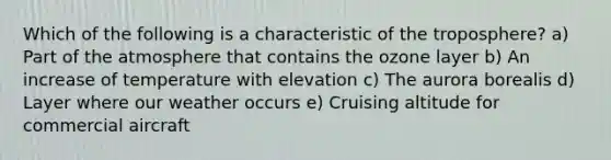 Which of the following is a characteristic of the troposphere? a) Part of the atmosphere that contains the ozone layer b) An increase of temperature with elevation c) The aurora borealis d) Layer where our weather occurs e) Cruising altitude for commercial aircraft