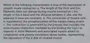 Which of the following characteristic is true of the mechanism of smooth musle contraction a. The length of the thick and thin filaments does not change during muscle contraction ( the length of the A band and the distance between Z disk and the adjacent H zone are constant). b. The contraction of muscle cells is regulated by the phosphorylation of the myosin heavy chains c. The contraction is generated by the process that includes the actin-myosin interaction mediated by the binding the Ca2+ to troponin d. Actin filaments and associated myosin attach to cytoplasmic and plasma membrane dense bodies, representing the equivalent of the Z disk of striated muscle