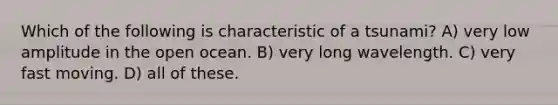 Which of the following is characteristic of a tsunami? A) very low amplitude in the open ocean. B) very long wavelength. C) very fast moving. D) all of these.