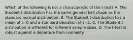 Which of the following is not a characteristic of the t-test? A. The Student t distribution has the same general bell shape as the standard normal distribution. B. The Student t distribution has a mean of t=0 and a standard deviation of s=1. C. The Student t distribution is different for different sample sizes. D. The t-test is robust against a departure from normality.