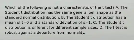 Which of the following is not a characteristic of the t-test? A. The Student t distribution has the same general bell shape as the standard normal distribution. B. The Student t distribution has a mean of t=0 and a <a href='https://www.questionai.com/knowledge/kqGUr1Cldy-standard-deviation' class='anchor-knowledge'>standard deviation</a> of s=1. C. The Student t distribution is different for different sample sizes. D. The t-test is robust against a departure from normality.