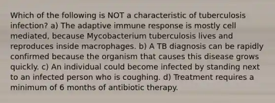 Which of the following is NOT a characteristic of tuberculosis infection? a) The adaptive immune response is mostly cell mediated, because Mycobacterium tuberculosis lives and reproduces inside macrophages. b) A TB diagnosis can be rapidly confirmed because the organism that causes this disease grows quickly. c) An individual could become infected by standing next to an infected person who is coughing. d) Treatment requires a minimum of 6 months of antibiotic therapy.