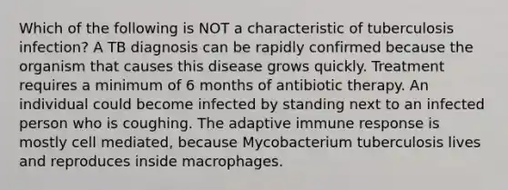 Which of the following is NOT a characteristic of tuberculosis infection? A TB diagnosis can be rapidly confirmed because the organism that causes this disease grows quickly. Treatment requires a minimum of 6 months of antibiotic therapy. An individual could become infected by standing next to an infected person who is coughing. The adaptive immune response is mostly cell mediated, because Mycobacterium tuberculosis lives and reproduces inside macrophages.