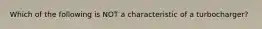 Which of the following is NOT a characteristic of a turbocharger?