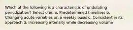 Which of the following is a characteristic of undulating periodization? Select one: a. Predetermined timelines b. Changing acute variables on a weekly basis c. Consistent in its approach d. Increasing intensity while decreasing volume