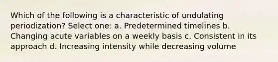 Which of the following is a characteristic of undulating periodization? Select one: a. Predetermined timelines b. Changing acute variables on a weekly basis c. Consistent in its approach d. Increasing intensity while decreasing volume