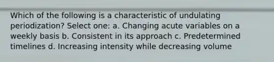 Which of the following is a characteristic of undulating periodization? Select one: a. Changing acute variables on a weekly basis b. Consistent in its approach c. Predetermined timelines d. Increasing intensity while decreasing volume
