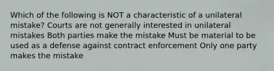 Which of the following is NOT a characteristic of a unilateral mistake? Courts are not generally interested in unilateral mistakes Both parties make the mistake Must be material to be used as a defense against contract enforcement Only one party makes the mistake