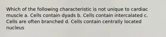 Which of the following characteristic is not unique to cardiac muscle a. Cells contain dyads b. Cells contain intercalated c. Cells are often branched d. Cells contain centrally located nucleus