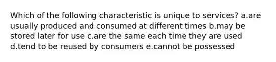 Which of the following characteristic is unique to services? a.are usually produced and consumed at different times b.may be stored later for use c.are the same each time they are used d.tend to be reused by consumers e.cannot be possessed