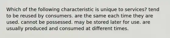 Which of the following characteristic is unique to services? tend to be reused by consumers. are the same each time they are used. cannot be possessed. may be stored later for use. are usually produced and consumed at different times.