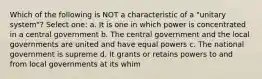 Which of the following is NOT a characteristic of a "unitary system"? Select one: a. It is one in which power is concentrated in a central government b. The central government and the local governments are united and have equal powers c. The national government is supreme d. It grants or retains powers to and from local governments at its whim