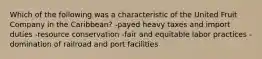 Which of the following was a characteristic of the United Fruit Company in the Caribbean? -payed heavy taxes and import duties -resource conservation -fair and equitable labor practices -domination of railroad and port facilities