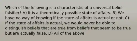 Which of the following is a characteristic of a universal belief falsifier? A) It is a theoretically possible state of affairs. B) We have no way of knowing if the state of affairs is actual or not. C) If the state of affairs is actual, we would never be able to distinguish beliefs that are true from beliefs that seem to be true but are actually false. D) All of the above