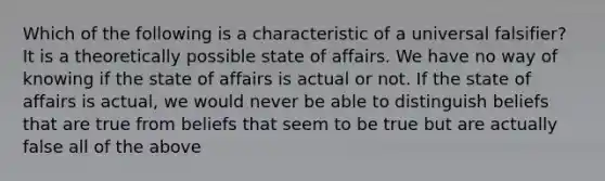 Which of the following is a characteristic of a universal falsifier? It is a theoretically possible state of affairs. We have no way of knowing if the state of affairs is actual or not. If the state of affairs is actual, we would never be able to distinguish beliefs that are true from beliefs that seem to be true but are actually false all of the above