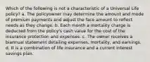 Which of the following is not a characteristic of a Universal Life policy? a. The policyowner may determine the amount and mode of premium payments and adjust the face amount to reflect needs as they change. b. Each month a mortality charge is deducted from the policy's cash value for the cost of the insurance protection and expenses. c. The owner receives a biannual statement detailing expenses, mortality, and earnings. d. It is a combination of life insurance and a current interest savings plan.