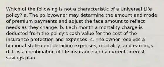 Which of the following is not a characteristic of a Universal Life policy? a. The policyowner may determine the amount and mode of premium payments and adjust the face amount to reflect needs as they change. b. Each month a mortality charge is deducted from the policy's cash value for the cost of the insurance protection and expenses. c. The owner receives a biannual statement detailing expenses, mortality, and earnings. d. It is a combination of life insurance and a current interest savings plan.