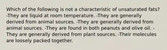 Which of the following is not a characteristic of unsaturated fats? -They are liquid at room temperature. -They are generally derived from animal sources. -They are generally derived from animal sources. -They are found in both peanuts and olive oil. -They are generally derived from plant sources. -Their molecules are loosely packed together.