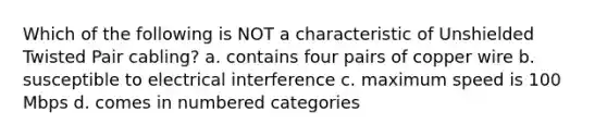 Which of the following is NOT a characteristic of Unshielded Twisted Pair cabling? a. contains four pairs of copper wire b. susceptible to electrical interference c. maximum speed is 100 Mbps d. comes in numbered categories
