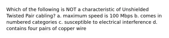 Which of the following is NOT a characteristic of Unshielded Twisted Pair cabling? a. maximum speed is 100 Mbps b. comes in numbered categories c. susceptible to electrical interference d. contains four pairs of copper wire