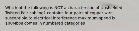 Which of the following is NOT a characteristic of Unshielded Twisted Pair cabling? contains four pairs of copper wire susceptible to electrical interference maximum speed is 100Mbps comes in numbered categories