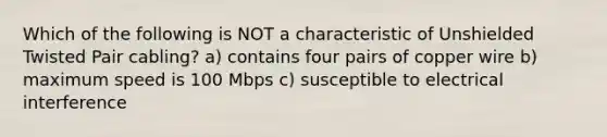 Which of the following is NOT a characteristic of Unshielded Twisted Pair cabling? a) contains four pairs of copper wire b) maximum speed is 100 Mbps c) susceptible to electrical interference