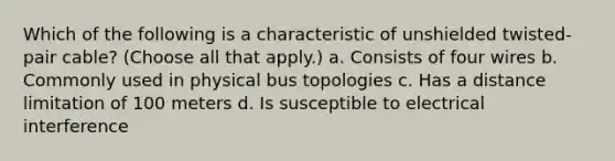 Which of the following is a characteristic of unshielded twisted-pair cable? (Choose all that apply.) a. Consists of four wires b. Commonly used in physical bus topologies c. Has a distance limitation of 100 meters d. Is susceptible to electrical interference