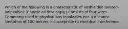 Which of the following is a characteristic of unshielded twisted-pair cable? (Choose all that apply.) Consists of four wires Commonly used in physical bus topologies Has a distance limitation of 100 meters Is susceptible to electrical interference