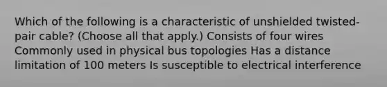 Which of the following is a characteristic of unshielded twisted-pair cable? (Choose all that apply.) Consists of four wires Commonly used in physical bus topologies Has a distance limitation of 100 meters Is susceptible to electrical interference