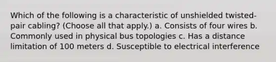 Which of the following is a characteristic of unshielded twisted-pair cabling? (Choose all that apply.) a. Consists of four wires b. Commonly used in physical bus topologies c. Has a distance limitation of 100 meters d. Susceptible to electrical interference