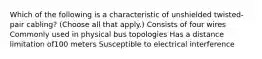 Which of the following is a characteristic of unshielded twisted-pair cabling? (Choose all that apply.) Consists of four wires Commonly used in physical bus topologies Has a distance limitation of100 meters Susceptible to electrical interference