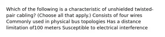 Which of the following is a characteristic of unshielded twisted-pair cabling? (Choose all that apply.) Consists of four wires Commonly used in physical bus topologies Has a distance limitation of100 meters Susceptible to electrical interference