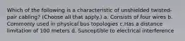 Which of the following is a characteristic of unshielded twisted-pair cabling? (Choose all that apply.) a. Consists of four wires b. Commonly used in physical bus topologies c.Has a distance limitation of 100 meters d. Susceptible to electrical interference