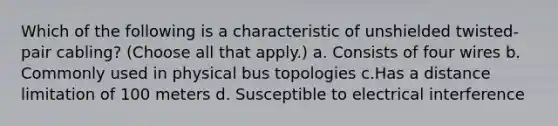 Which of the following is a characteristic of unshielded twisted-pair cabling? (Choose all that apply.) a. Consists of four wires b. Commonly used in physical bus topologies c.Has a distance limitation of 100 meters d. Susceptible to electrical interference